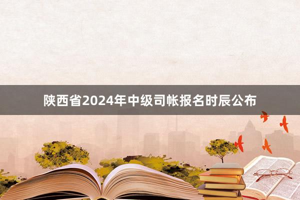 陕西省2024年中级司帐报名时辰公布